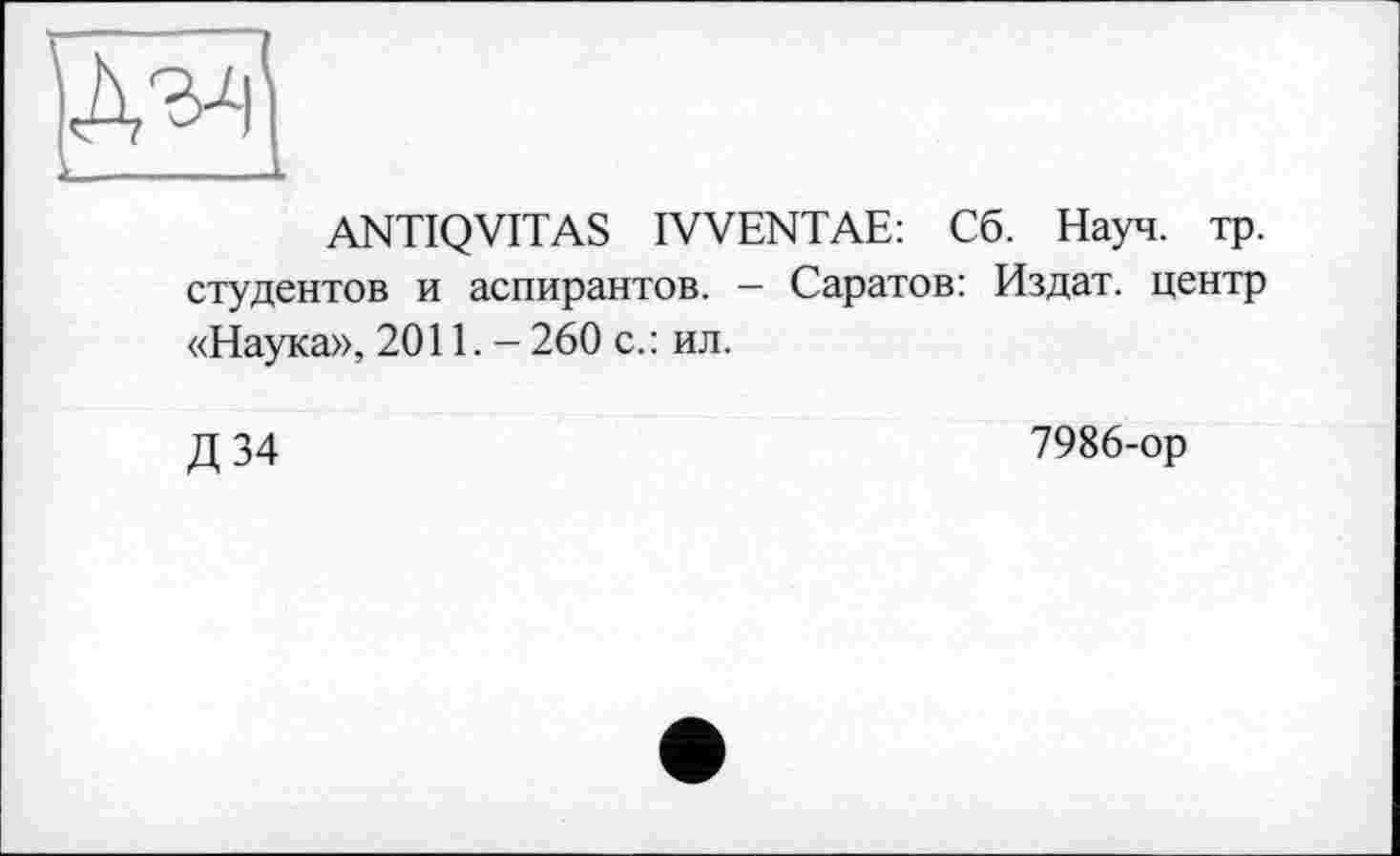 ﻿ANTIQVITAS IVVENTAE: Сб. Науч. тр. студентов и аспирантов. - Саратов: Издат. центр «Наука», 2011.- 260 с.: ил.
Д 34
7986-ор